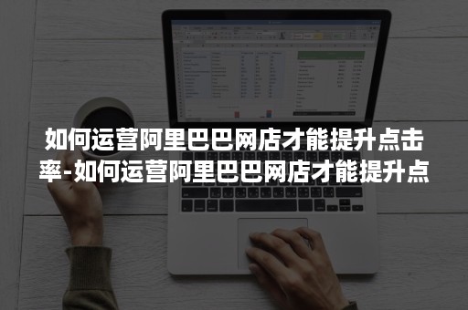 如何运营阿里巴巴网店才能提升点击率-如何运营阿里巴巴网店才能提升点击率呢
