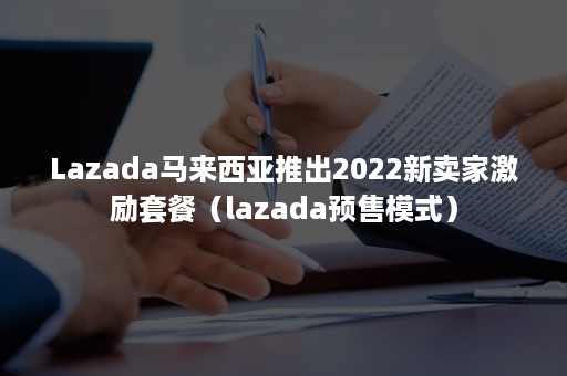 Lazada马来西亚推出2022新卖家激励套餐（lazada预售模式）