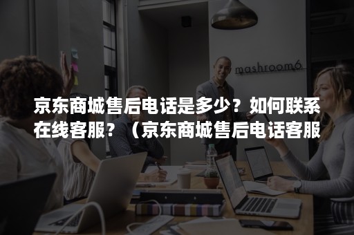 京东商城售后电话是多少？如何联系在线客服？（京东商城售后电话客服人工服务电话）