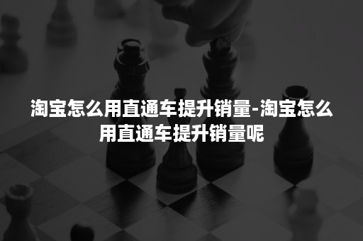 淘宝怎么用直通车提升销量-淘宝怎么用直通车提升销量呢 淘宝怎么用直通车提升销量-淘宝怎么用直通车提升销量呢