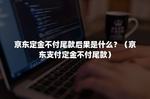 京东定金不付尾款后果是什么?(京东支付定金不付尾款) 京东定金不付尾款后果是什么?(京东支付定金不付尾款)