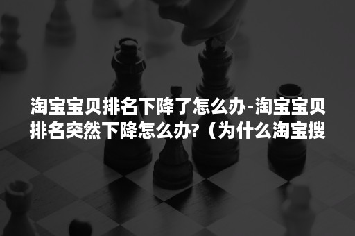 淘宝宝贝排名下降了怎么办-淘宝宝贝排名突然下降怎么办?（为什么淘宝搜索排名一下子降很多）