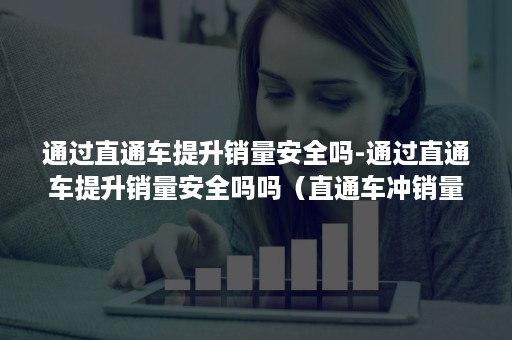 通过直通车提升销量安全吗-通过直通车提升销量安全吗吗（直通车冲销量如何做）