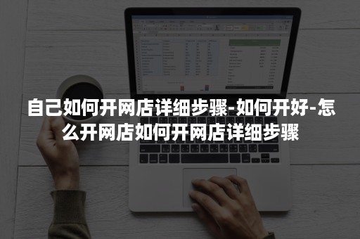 自己如何开网店详细步骤-如何开好-怎么开网店如何开网店详细步骤