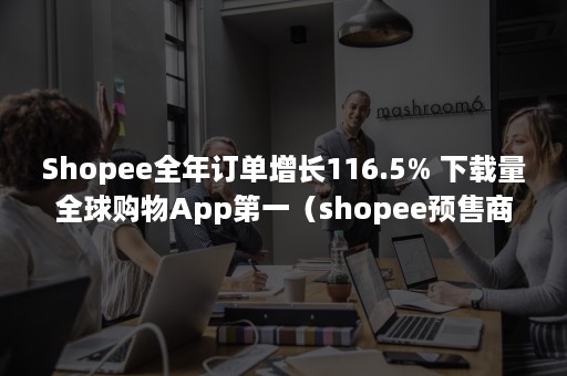 Shopee全年订单增长116.5% 下载量全球购物App第一（shopee预售商品占比）