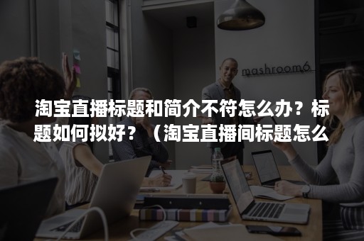 淘宝直播标题和简介不符怎么办？标题如何拟好？（淘宝直播间标题怎么写）