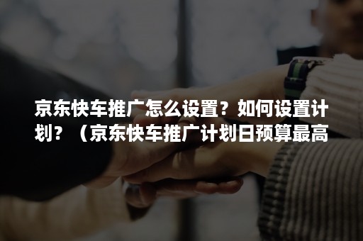 京东快车推广怎么设置?如何设置计划?(京东快车推广计划日预算最高设置多少) 京东快车推广怎么设置?如何设置计划?(京东快车推广计划日预算最高设置多少)