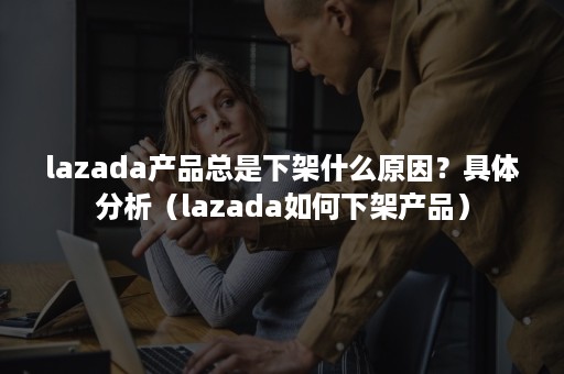 lazada产品总是下架什么原因？具体分析（lazada如何下架产品）