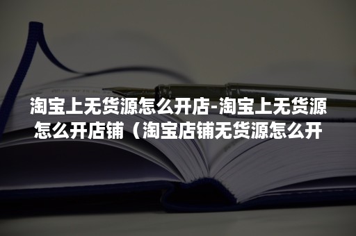 淘宝上无货源怎么开店-淘宝上无货源怎么开店铺（淘宝店铺无货源怎么开的）