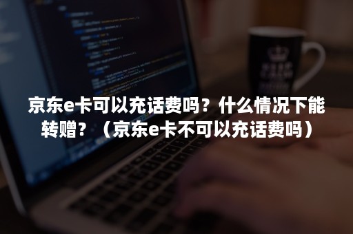 京东e卡可以充话费吗？什么情况下能转赠？（京东e卡不可以充话费吗）