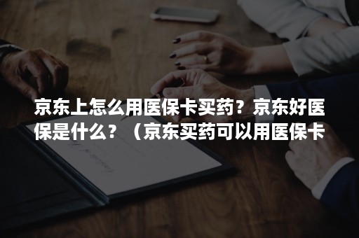 京东上怎么用医保卡买药？京东好医保是什么？（京东买药可以用医保卡吗?）