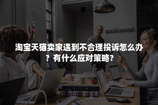 淘宝天猫卖家遇到不合理投诉怎么办？有什么应对策略？