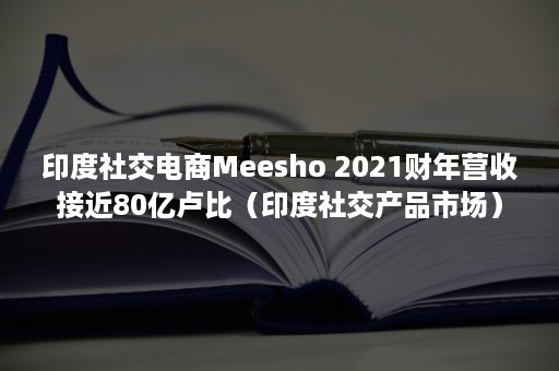 印度社交电商Meesho 2021财年营收接近80亿卢比（印度社交产品市场）