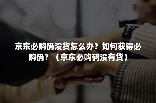 京东必购码没货怎么办？如何获得必购码？（京东必购码没有货）