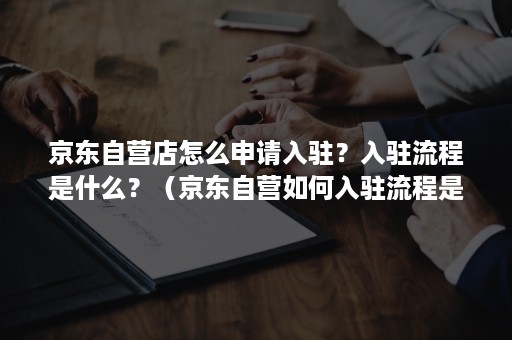 京东自营店怎么申请入驻？入驻流程是什么？（京东自营如何入驻流程是什么）