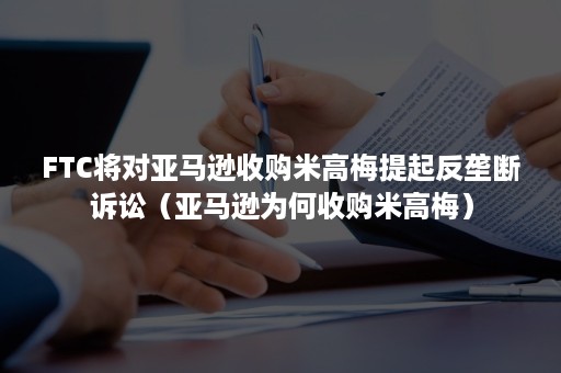 FTC将对亚马逊收购米高梅提起反垄断诉讼（亚马逊为何收购米高梅）