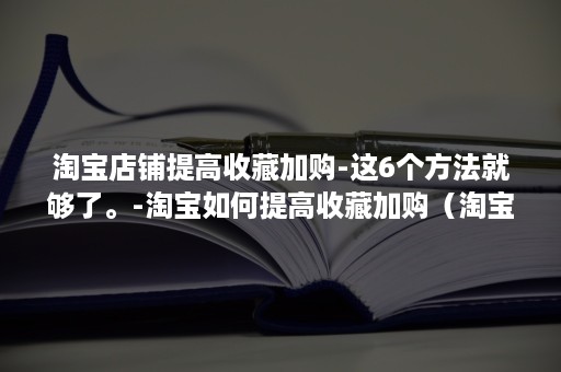 淘宝店铺提高收藏加购-这6个方法就够了。-淘宝如何提高收藏加购（淘宝店铺收藏加购怎么设置）