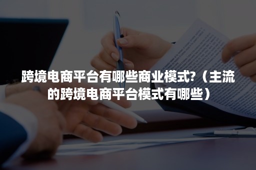 跨境电商平台有哪些商业模式?（主流的跨境电商平台模式有哪些）