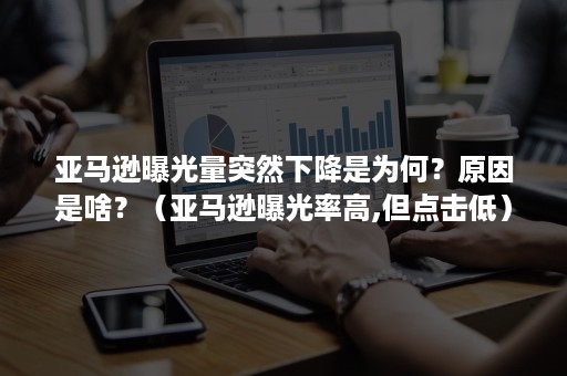 亚马逊曝光量突然下降是为何？原因是啥？（亚马逊曝光率高,但点击低）