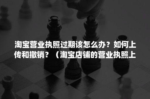 淘宝营业执照过期该怎么办？如何上传和撤销？（淘宝店铺的营业执照上传审核要多久?）