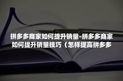 拼多多商家如何提升销量-拼多多商家如何提升销量技巧（怎样提高拼多多店铺销量）