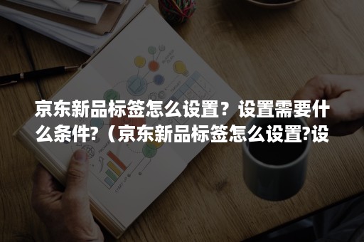 京东新品标签怎么设置？设置需要什么条件?（京东新品标签怎么设置?设置需要什么条件呢）