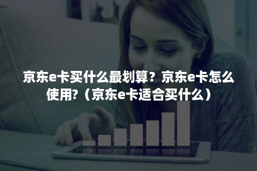 京东e卡买什么最划算？京东e卡怎么使用?（京东e卡适合买什么）