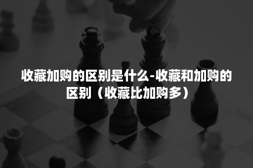 收藏加购的区别是什么-收藏和加购的区别（收藏比加购多）