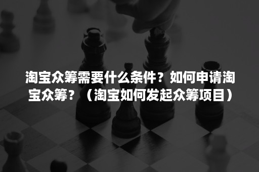 淘宝众筹需要什么条件？如何申请淘宝众筹？（淘宝如何发起众筹项目）