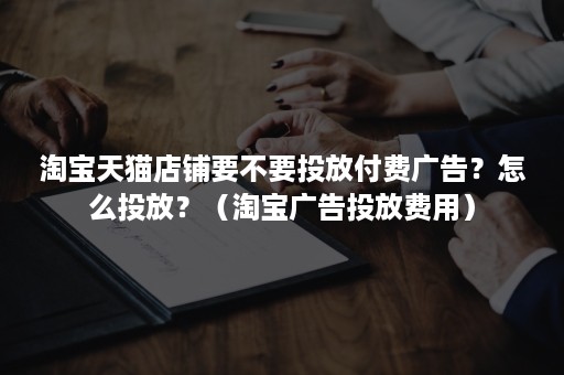 淘宝天猫店铺要不要投放付费广告？怎么投放？（淘宝广告投放费用）