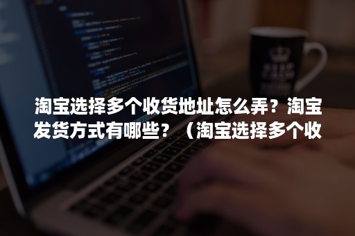 淘宝选择多个收货地址怎么弄？淘宝发货方式有哪些？（淘宝选择多个收货地址怎么弄?淘宝发货方式有哪些优势）