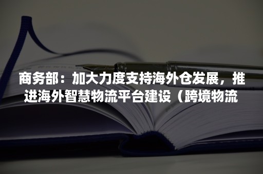 商务部：加大力度支持海外仓发展，推进海外智慧物流平台建设（跨境物流海外仓模式）