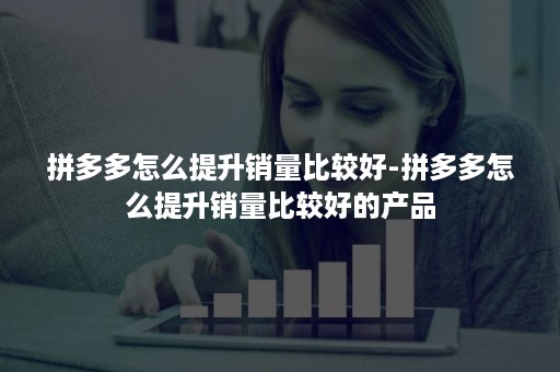 拼多多怎么提升销量比较好-拼多多怎么提升销量比较好的产品