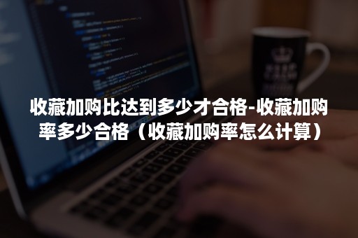 收藏加购比达到多少才合格-收藏加购率多少合格（收藏加购率怎么计算）