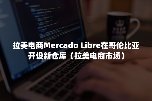 拉美电商Mercado Libre在哥伦比亚开设新仓库（拉美电商市场）