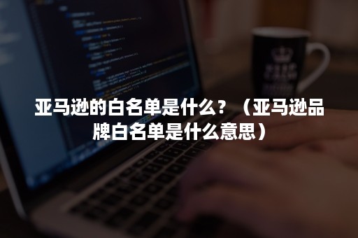 亚马逊的白名单是什么？（亚马逊品牌白名单是什么意思）