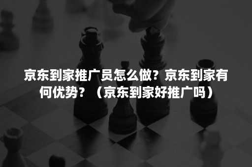 京东到家推广员怎么做？京东到家有何优势？（京东到家好推广吗）