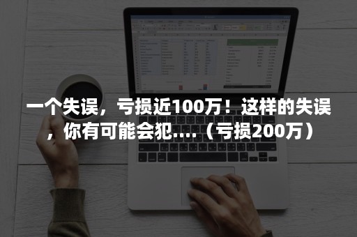 一个失误，亏损近100万！这样的失误，你有可能会犯....（亏损200万）