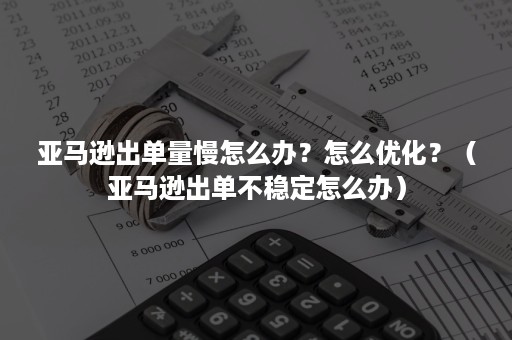 亚马逊出单量慢怎么办？怎么优化？（亚马逊出单不稳定怎么办）