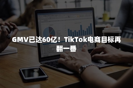 GMV已达60亿！TikTok电商目标再翻一番