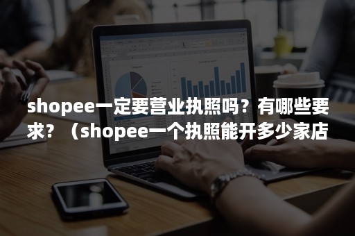 shopee一定要营业执照吗？有哪些要求？（shopee一个执照能开多少家店）