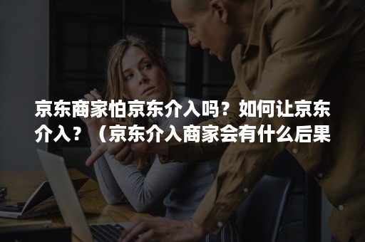 京东商家怕京东介入吗？如何让京东介入？（京东介入商家会有什么后果）