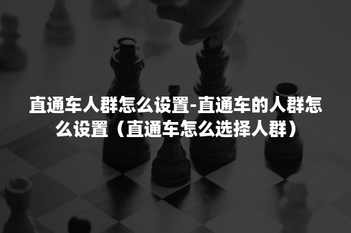 直通车人群怎么设置-直通车的人群怎么设置（直通车怎么选择人群）