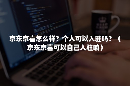 京东京喜怎么样？个人可以入驻吗？（京东京喜可以自己入驻嘛）