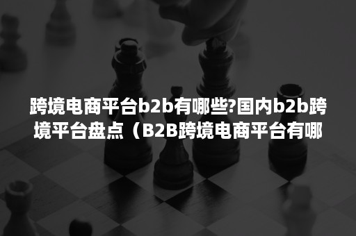 跨境电商平台b2b有哪些?国内b2b跨境平台盘点（B2B跨境电商平台有哪些?）