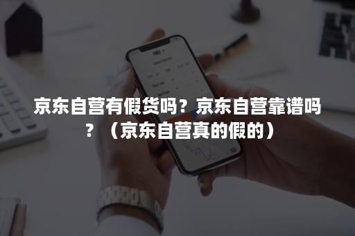 京东自营有假货吗？京东自营靠谱吗？（京东自营真的假的）