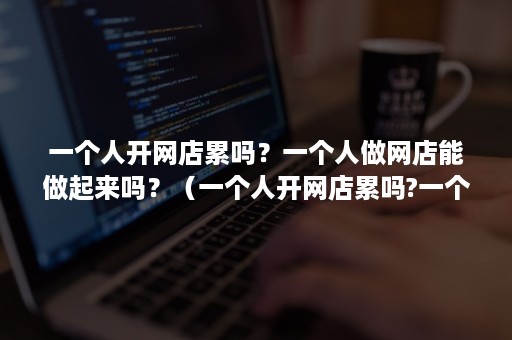 一个人开网店累吗？一个人做网店能做起来吗？（一个人开网店累吗?一个人做网店能做起来吗抖音）