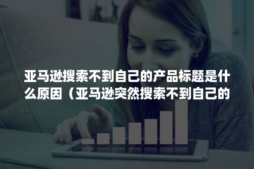 亚马逊搜索不到自己的产品标题是什么原因（亚马逊突然搜索不到自己的产品）