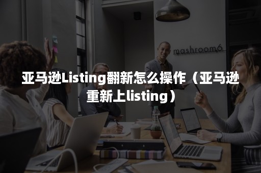 亚马逊Listing翻新怎么操作（亚马逊重新上listing）