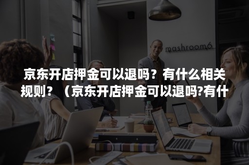 京东开店押金可以退吗？有什么相关规则？（京东开店押金可以退吗?有什么相关规则嘛）